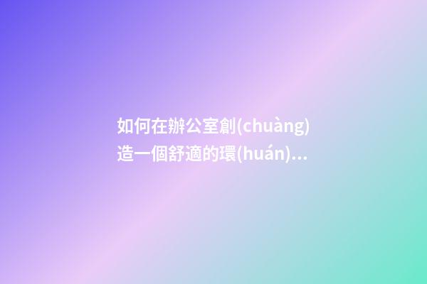 如何在辦公室創(chuàng)造一個舒適的環(huán)境？（營造辦公室舒適環(huán)境 我們怎么做）